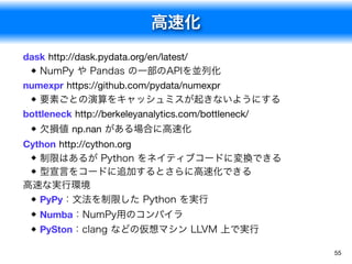 高速化
55
dask http://dask.pydata.org/en/latest/
NumPy や Pandas の一部のAPIを並列化
numexpr https://github.com/pydata/numexpr
要素ごとの演算をキャッシュミスが起きないようにする
bottleneck http://berkeleyanalytics.com/bottleneck/
欠損値 np.nan がある場合に高速化
Cython http://cython.org
制限はあるが Python をネイティブコードに変換できる
型宣言をコードに追加するとさらに高速化できる
高速な実行環境
PyPy：文法を制限した Python を実行
Numba：NumPy用のコンパイラ
PySton：clang などの仮想マシン LLVM 上で実行
 