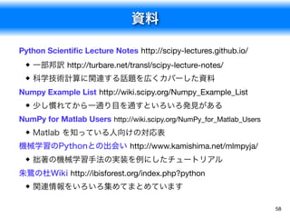 資料
58
Python Scientiﬁc Lecture Notes http://scipy-lectures.github.io/
一部邦訳 http://turbare.net/transl/scipy-lecture-notes/

科学技術計算に関連する話題を広くカバーした資料
Numpy Example List http://wiki.scipy.org/Numpy_Example_List
少し慣れてから一通り目を通すといろいろ発見がある
NumPy for Matlab Users http://wiki.scipy.org/NumPy_for_Matlab_Users
Matlab を知っている人向けの対応表
機械学習のPythonとの出会い http://www.kamishima.net/mlmpyja/
拙著の機械学習手法の実装を例にしたチュートリアル
朱鷺の杜Wiki http://ibisforest.org/index.php?python
関連情報をいろいろ集めてまとめています
 