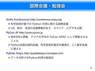 国際会議・勉強会
59
SciPy Conferences http://conference.scipy.org
科学技術計算での Python 利用に関する国際会議
US，欧州，各国の会議情報があり，スライド・ビデオを公開
PyCon JP http://www.pycon.jp
毎年9月に開催．アジア太平洋の PyCon APAC として開催される
ことも
Python全般の国内会議．科学技術計算系の講演が，ここ数年急激
に増えた
PyData Tokyo http://pydatatokyo.connpass.com
データ分析でのPython利用の勉強会
 