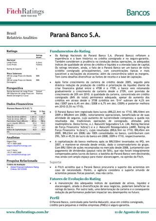 Bancos

Brasil
Relatório Analítico
                                                   Paraná Banco S.A.

Ratings                                            Fundamentos do Rating
                                    Ratings           Os Ratings Nacionais do Paraná Banco S.A. (Paraná Banco) refletem a
                                    Atuais
                                                       experiência e o bom histórico no crédito consignado e no seguro-garantia.
Nacional
Longo Prazo                         A-(bra)            Também consideram a prudência na condução destas operações, os adequados
Curto Prazo                         F2(bra)            índices de qualidade de ativos de crédito e liquidez e a elevada base de capital.
Rating de Suporte                   5                  Os ratings retratam, ainda, o fato de o Paraná Banco ser um banco de nicho
                                                       (crédito consignado principalmente), com concentrações típicas e mais
Risco Soberano                                         suscetível a oscilações da economia; além da concorrência sobre as margens.
IDR de Longo Prazo em Moeda         BBB-
Local                                                  Tem como desafios diversificar as fontes de receita e a base de captação.
IDR de Longo Prazo em Moeda         BBB-
Estrangeira                                           Após forte crescimento da carteira de crédito desde 2005, seguido pela
                                                       drástica redução da produção de crédito e priorização da liquidez diante da
Perspectiva                                            crise financeira global entre o 4T08 e o 1T09, o banco vem retomando
Rating Nacional de Longo Prazo      Estável            gradualmente o crescimento da carteira desde o 2T09, com previsão de
IDR Soberano de Longo Prazo em      Positiva
Moeda Estrangeira e Local
                                                       crescimento de 20% em 2010. A qualidade da carteira, concentrada em crédito
                                                       consignado (84% do total) permanece adequada, apesar do aumento dos
                                                       créditos em atraso desde o 3T08 (créditos em ‘D-H’ subiram de 4,2% em
Dados Financeiros                                      dez./2007 para 6,4% em dez./2008 e 6,7% em dez./2009) e posterior melhora
                                                       em 2010 (5,5% no 1T10).
Parana Banco S/A (C.*)
                             30 Mar      31 Dez       O Paraná Banco tem registrado bons lucros (BRL22,4mi no 1T10, BRL104mi em
                                 10          09
                                                       2009 e BRL84mi em 2008), notoriamente operacionais, beneficiado-se de suas
Total de Ativos (USDmi)      1.641,6     1.622,1
Total de Ativos (BRLmi)      2.922,4     2.823,1       atividade de seguros, cujo aumento de lucratividade compensou a queda nos
Patrimônio Total (BRLmi)       805,6       788,6       resultados das tradicionais operações de consignado, afetadas pela
Lucro Líquido (BRLmi)           22,4       104,3
ROA (%)                          3,2         4,1
                                                       inadimplência. Desta forma, a J. Malucelli Seguradora S.A. (JM, Rating Nacional
ROE (%)                         11,4        13,1       de Força Financeira ‘A(bra)’) e a J. Malucelli Resseguradora (JMRE, Rating de
Índice de Capitalização         36,0        38,9       Força Financeira ‘A-(bra)’), cujos resultados (BRL6,9mi no 1T10, BRL45mi em
(%)
(*) Demonstrações Financeiras Consolidadas             2009, BRL23mi em 2008) são 100% consolidados no banco, contribuíram com
Analistas                                              29%, 50% e 45,5% do lucro do banco em 2008, 2009 e 1T10, respectivamente.
Edgard Dias                                           A capitalização do banco melhorou após os BRL530mi levantados no IPO, em
+55 11 4504-2600
edgard.dias@fitchratings.com                           2007, e manteve-se elevada desde então, dado o conservadorismo do grupo.
                                                       Com BRL130mi de ações recompradas no mercado desde 2008, juntamente com
Luiz C Vieira                                          pagamento de dividendos (payout ratio de 50%), que não foram integralmente
+55 21 4503-2600
Luiz.vieira@fitchratings.com                           compensados pelos lucros do banco; a basiléia do Paraná Banco vem declinando,
                                                       mas ainda com amplo espaço para maior alavancagem, na opinião da Fitch.
Pesquisa Relacionada
                                                   Suporte
Critério de Avaliação
 Global Financial Institutions Rating                A Fitch acredita que o Paraná Banco procuraria o suporte dos acionistas em
    Criteria; 29/12/2009
                                                       caso de necessidade. Porém, a agência considera o suporte oriundo de
                                                       acionistas pessoas físicas possível, mas não certo.

                                                   Fatores de Evolução do Rating
                                                      A manutenção dos adequados índices de qualidade de ativos, liquidez e
                                                       alacanvagem, aliada à diversificação de seus negócios, poderiam beneficiar os
                                                       ratings do banco. Por outro lado, uma deterioração da carteira e a consequente
                                                       redução da performance poderiam impactar seu desempenho no futuro.

                                                   Perfil
                                                   O Paraná Banco, controlado pela família Malucelli, atua em crédito consignado,
                                                   crédito para pequenas e médias empresas (PMEs) e seguro-garantia.

www.fitchratings.com.br                                                                                  11 de Agosto de 2010
 