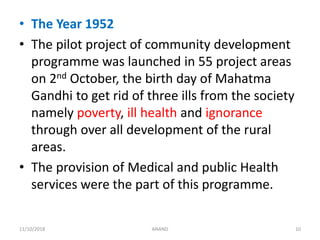 • The Year 1952
• The pilot project of community development
programme was launched in 55 project areas
on 2nd October, the birth day of Mahatma
Gandhi to get rid of three ills from the society
namely poverty, ill health and ignorance
through over all development of the rural
areas.
• The provision of Medical and public Health
services were the part of this programme.
1011/10/2018 ANAND
 