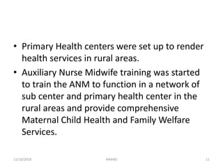 • Primary Health centers were set up to render
health services in rural areas.
• Auxiliary Nurse Midwife training was started
to train the ANM to function in a network of
sub center and primary health center in the
rural areas and provide comprehensive
Maternal Child Health and Family Welfare
Services.
1111/10/2018 ANAND
 