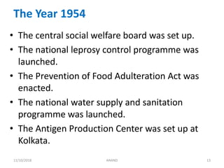 The Year 1954
• The central social welfare board was set up.
• The national leprosy control programme was
launched.
• The Prevention of Food Adulteration Act was
enacted.
• The national water supply and sanitation
programme was launched.
• The Antigen Production Center was set up at
Kolkata.
1311/10/2018 ANAND
 