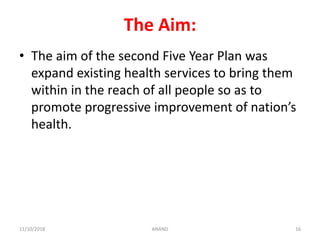 The Aim:
• The aim of the second Five Year Plan was
expand existing health services to bring them
within in the reach of all people so as to
promote progressive improvement of nation’s
health.
1611/10/2018 ANAND
 