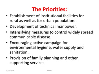 The Priorities:
• Establishment of institutional facilities for
rural as well as for urban population.
• Development of technical manpower.
• Intensifying measures to control widely spread
communicable disease.
• Encouraging active campaign for
environmental hygiene, water supply and
sanitation.
• Provision of family planning and other
supporting services.
1711/10/2018 ANAND
 