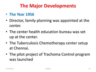 The Major Developments
• The Year 1956
• Director, family planning was appointed at the
center.
• The center health education bureau was set
up at the center.
• The Tuberculosis Chemotherapy center setup
at Chennai.
• The pilot project of Trachoma Control program
was launched
1811/10/2018 ANAND
 