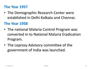 The Year 1957
• The Demographic Research Center were
established in Delhi Kolkata and Chennai.
The Year 1958
• The national Malaria Control Program was
converted in to National Malaria Eradication
Program.
• The Leprosy Advisory committee of the
government of India was launched.
1911/10/2018 ANAND
 