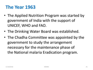 The Year 1963
• The Applied Nutrition Program was started by
government of India with the support of
UNICEF, WHO and FAO.
• The Drinking Water Board was established.
• The Chadha Committee was appointed by the
government to study the arrangement
necessary for the maintenance phase of
the National malaria Eradication program.
2511/10/2018 ANAND
 