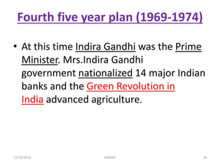 Fourth five year plan (1969-1974)
• At this time Indira Gandhi was the Prime
Minister. Mrs.Indira Gandhi
government nationalized 14 major Indian
banks and the Green Revolution in
India advanced agriculture.
2811/10/2018 ANAND
 