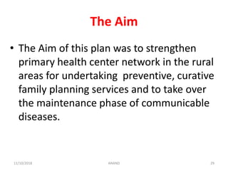 The Aim
• The Aim of this plan was to strengthen
primary health center network in the rural
areas for undertaking preventive, curative
family planning services and to take over
the maintenance phase of communicable
diseases.
2911/10/2018 ANAND
 