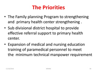 The Priorities
• The Family planning Program to strengthening
and primary health center strengthening .
• Sub divisional district hospital to provide
effective referral support to primary health
center.
• Expansion of medical and nursing education
training of paramedical personnel to meet
the minimum technical manpower requirement
3011/10/2018 ANAND
 
