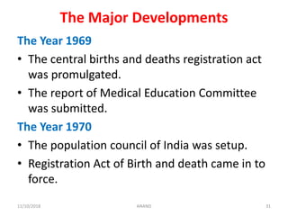 The Major Developments
The Year 1969
• The central births and deaths registration act
was promulgated.
• The report of Medical Education Committee
was submitted.
The Year 1970
• The population council of India was setup.
• Registration Act of Birth and death came in to
force.
3111/10/2018 ANAND
 