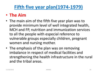 Fifth five year plan(1974-1979)
• The Aim
• The main aim of the fifth five year plan was to
provide minimum level of well integrated health,
MCH and FP, nutrition and immunization services
to all the people with especial reference to
vulnerable groups especially children, pregnant
women and nursing mother.
• The emphasis of the plan was on removing
imbalance in respect of medical facilities and
strengthening the health infrastructure in the rural
and the tribal areas.
3411/10/2018 ANAND
 