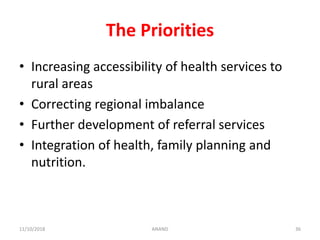 The Priorities
• Increasing accessibility of health services to
rural areas
• Correcting regional imbalance
• Further development of referral services
• Integration of health, family planning and
nutrition.
3611/10/2018 ANAND
 