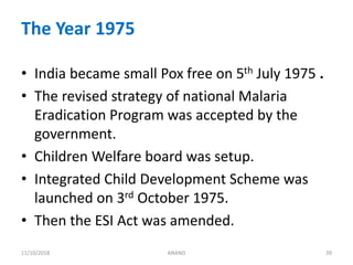 The Year 1975
• India became small Pox free on 5th July 1975 .
• The revised strategy of national Malaria
Eradication Program was accepted by the
government.
• Children Welfare board was setup.
• Integrated Child Development Scheme was
launched on 3rd October 1975.
• Then the ESI Act was amended.
3911/10/2018 ANAND
 