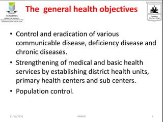 The general health objectives
• Control and eradication of various
communicable disease, deficiency disease and
chronic diseases.
• Strengthening of medical and basic health
services by establishing district health units,
primary health centers and sub centers.
• Population control.
411/10/2018 ANAND
 