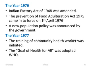 The Year 1976
• Indian Factory Act of 1948 was amended.
• The prevention of Food Adulteration Act 1975
came in to force on 1st April 1976
• A new population policy was announced by
the government.
The Year 1977
• The training of community health worker was
initiated.
• The “Goal of Health for All” was adopted
WHO.
4011/10/2018 ANAND
 
