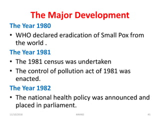 The Major Development
The Year 1980
• WHO declared eradication of Small Pox from
the world .
The Year 1981
• The 1981 census was undertaken
• The control of pollution act of 1981 was
enacted.
The Year 1982
• The national health policy was announced and
placed in parliament.
4511/10/2018 ANAND
 