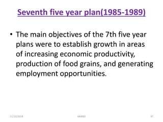 Seventh five year plan(1985-1989)
• The main objectives of the 7th five year
plans were to establish growth in areas
of increasing economic productivity,
production of food grains, and generating
employment opportunities.
4711/10/2018 ANAND
 