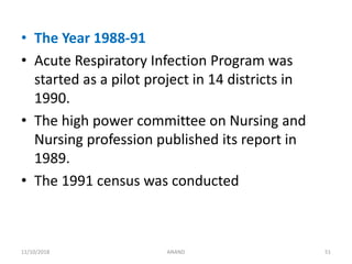 • The Year 1988-91
• Acute Respiratory Infection Program was
started as a pilot project in 14 districts in
1990.
• The high power committee on Nursing and
Nursing profession published its report in
1989.
• The 1991 census was conducted
5111/10/2018 ANAND
 