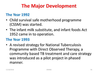 The Major Development
The Year 1992
• Child survival safe motherhood programme
(CSSM) was started.
• The infant milk substitute, and infant foods Act
1952 came in to operation.
The Year 1993
• A revised strategy for National Tuberculosis
Programme with Direct Observed Therapy, a
community based TB treatment and care strategy
was introduced as a pilot project in phased
manner.
5611/10/2018 ANAND
 