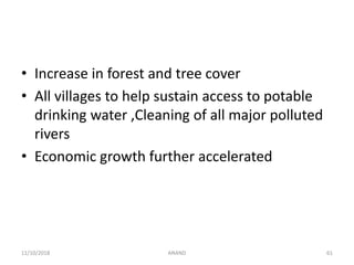 • Increase in forest and tree cover
• All villages to help sustain access to potable
drinking water ,Cleaning of all major polluted
rivers
• Economic growth further accelerated
6111/10/2018 ANAND
 