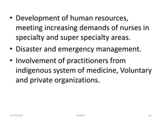 • Development of human resources,
meeting increasing demands of nurses in
specialty and super specialty areas.
• Disaster and emergency management.
• Involvement of practitioners from
indigenous system of medicine, Voluntary
and private organizations.
6311/10/2018 ANAND
 