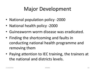 Major Development
• National population policy -2000
• National health policy -2000
• Guineaworm worm disease was eradicated.
• Finding the shortcoming and faults in
conducting national health programme and
removing them
• Paying attention to IEC training, the trainers at
the national and districts levels.
6411/10/2018 ANAND
 