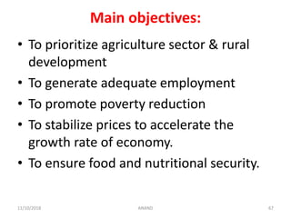 Main objectives:
• To prioritize agriculture sector & rural
development
• To generate adequate employment
• To promote poverty reduction
• To stabilize prices to accelerate the
growth rate of economy.
• To ensure food and nutritional security.
6711/10/2018 ANAND
 