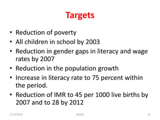 Targets
• Reduction of poverty
• All children in school by 2003
• Reduction in gender gaps in literacy and wage
rates by 2007
• Reduction in the population growth
• Increase in literacy rate to 75 percent within
the period.
• Reduction of IMR to 45 per 1000 live births by
2007 and to 28 by 2012
6911/10/2018 ANAND
 