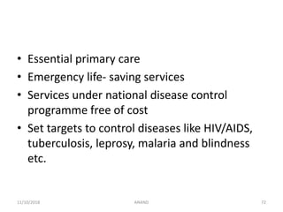 • Essential primary care
• Emergency life- saving services
• Services under national disease control
programme free of cost
• Set targets to control diseases like HIV/AIDS,
tuberculosis, leprosy, malaria and blindness
etc.
7211/10/2018 ANAND
 