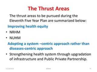 The Thrust Areas
The thrust areas to be pursued during the
Eleventh Five Year Plan are summarized below:
Improving health equity
• NRHM
• NUHM
Adopting a system –centric approach rather than
diseases-centric approach
• Strengthening health system through upgradation
of infrastructure and Public Private Partnership.
7511/10/2018 ANAND
 
