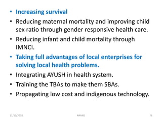 • Increasing survival
• Reducing maternal mortality and improving child
sex ratio through gender responsive health care.
• Reducing infant and child mortality through
IMNCI.
• Taking full advantages of local enterprises for
solving local health problems.
• Integrating AYUSH in health system.
• Training the TBAs to make them SBAs.
• Propagating low cost and indigenous technology.
7611/10/2018 ANAND
 