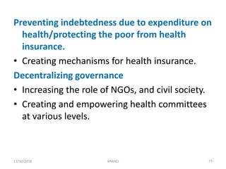 Preventing indebtedness due to expenditure on
health/protecting the poor from health
insurance.
• Creating mechanisms for health insurance.
Decentralizing governance
• Increasing the role of NGOs, and civil society.
• Creating and empowering health committees
at various levels.
7711/10/2018 ANAND
 