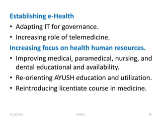 Establishing e-Health
• Adapting IT for governance.
• Increasing role of telemedicine.
Increasing focus on health human resources.
• Improving medical, paramedical, nursing, and
dental educational and availability.
• Re-orienting AYUSH education and utilization.
• Reintroducing licentiate course in medicine.
7811/10/2018 ANAND
 