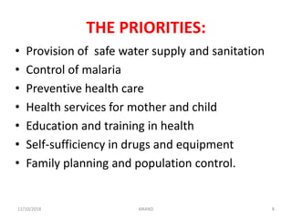THE PRIORITIES:
• Provision of safe water supply and sanitation
• Control of malaria
• Preventive health care
• Health services for mother and child
• Education and training in health
• Self-sufficiency in drugs and equipment
• Family planning and population control.
811/10/2018 ANAND
 