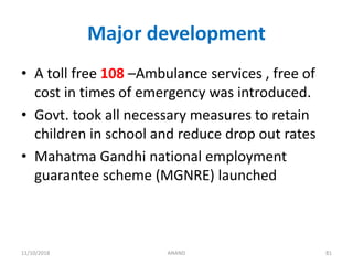 Major development
• A toll free 108 –Ambulance services , free of
cost in times of emergency was introduced.
• Govt. took all necessary measures to retain
children in school and reduce drop out rates
• Mahatma Gandhi national employment
guarantee scheme (MGNRE) launched
8111/10/2018 ANAND
 