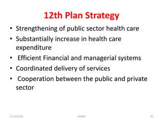 12th Plan Strategy
• Strengthening of public sector health care
• Substantially increase in health care
expenditure
• Efficient Financial and managerial systems
• Coordinated delivery of services
• Cooperation between the public and private
sector
8311/10/2018 ANAND
 