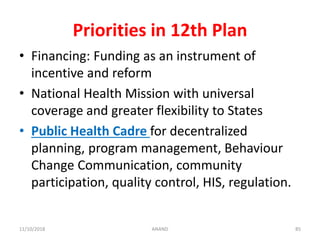 Priorities in 12th Plan
• Financing: Funding as an instrument of
incentive and reform
• National Health Mission with universal
coverage and greater flexibility to States
• Public Health Cadre for decentralized
planning, program management, Behaviour
Change Communication, community
participation, quality control, HIS, regulation.
8511/10/2018 ANAND
 