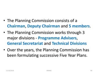 • The Planning Commission consists of a
Chairman, Deputy Chairman and 5 members.
• The Planning Commission works through 3
major divisions - Programme Advisers,
General Secretariat and Technical Divisions
• Over the years, the Planning Commission has
been formulating successive Five Year Plans.
9011/10/2018 ANAND
 