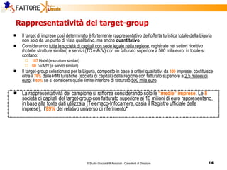 Rappresentatività del target-group  Il target di imprese così determinato è fortemente rappresentativo dell’offerta turistica totale della Liguria non solo da un punto di vista qualitativo, ma anche  quantitativo . Considerando  tutte le società di capitali con sede legale nella regione , registrate nei settori ricettivo (hotel e strutture similari) e servizi (TO e AdV) con un fatturato superiore a 500 mila euro, in totale si contano: 107  Hotel (e strutture similari) 60  To/AdV (e servizi similari) Il target-group selezionato per la Liguria, composto in base a criteri qualitativi da  100   imprese, costituisce oltre il  76%  delle PMI turistiche (società di capitali) della regione con fatturato superiore a  2,5 milioni di euro ; il  60%  se si considera quale limite inferiore di fatturato  500 mila euro . La rappresentatività del campione si rafforza considerando solo le  “medie” imprese . Le  8   società di capitali del target-group con fatturato superiore ai 10 milioni di euro rappresentano, in base alla fonte dati utilizzata (Telemaco-Infocamere, ossia il Registro ufficiale delle imprese),  l’ 89%  del relativo universo di riferimento* 