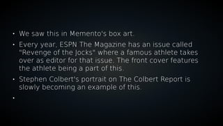 
We saw this in Memento's box art.

Every year, ESPN The Magazine has an issue called
"Revenge of the Jocks" where a famous athlete takes
over as editor for that issue. The front cover features
the athlete being a part of this.

Stephen Colbert's portrait on The Colbert Report is
slowly becoming an example of this.

 