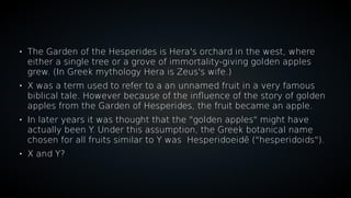 
The Garden of the Hesperides is Hera's orchard in the west, where
either a single tree or a grove of immortality-giving golden apples
grew. (In Greek mythology Hera is Zeus's wife.)

X was a term used to refer to a an unnamed fruit in a very famous
biblical tale. However because of the influence of the story of golden
apples from the Garden of Hesperides, the fruit became an apple.

In later years it was thought that the "golden apples" might have
actually been Y. Under this assumption, the Greek botanical name
chosen for all fruits similar to Y was Hesperidoeidē ("hesperidoids").

X and Y?
 