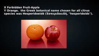 X Forbidden Fruit-Apple
Y Orange. the Greek botanical name chosen for all citrus
species was Hesperidoeidē (Ἑσπεριδοειδῆ, "hesperidoids").
 