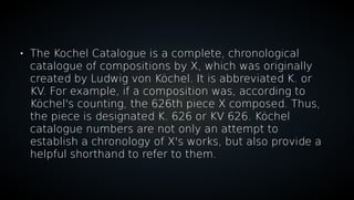 
The Kochel Catalogue is a complete, chronological
catalogue of compositions by X, which was originally
created by Ludwig von Köchel. It is abbreviated K. or
KV. For example, if a composition was, according to
Köchel's counting, the 626th piece X composed. Thus,
the piece is designated K. 626 or KV 626. Köchel
catalogue numbers are not only an attempt to
establish a chronology of X's works, but also provide a
helpful shorthand to refer to them.
 