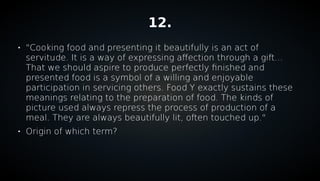 12.

"Cooking food and presenting it beautifully is an act of
servitude. It is a way of expressing affection through a gift...
That we should aspire to produce perfectly finished and
presented food is a symbol of a willing and enjoyable
participation in servicing others. Food Y exactly sustains these
meanings relating to the preparation of food. The kinds of
picture used always repress the process of production of a
meal. They are always beautifully lit, often touched up."

Origin of which term?
 