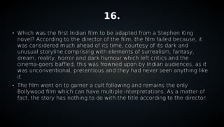 16.

Which was the first Indian film to be adapted from a Stephen King
novel? According to the director of the film, the film failed because, it
was considered much ahead of its time, courtesy of its dark and
unusual storyline comprising with elements of surrealism, fantasy,
dream, reality, horror and dark humour which left critics and the
cinema-goers baffled, this was frowned upon by Indian audiences, as it
was unconventional, pretentious and they had never seen anything like
it.

The film went on to garner a cult following and remains the only
Bollywood film which can have multiple interpretations. As a matter of
fact, the story has nothing to do with the title according to the director.
 