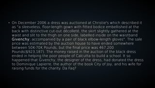 
On December 2006 a dress was auctioned at Christie's which described it
as "a sleeveless, floor-length gown with fitted bodice embellished at the
back with distinctive cut-out décolleté, the skirt slightly gathered at the
waist and slit to the thigh on one side, labelled inside on the waistband
Givenchy; accompanied by a pair of black elbow-length gloves". The sale
price was estimated by the auction house to have ended somewhere
between 50K-70K Pounds, but the final price was 467,200
Pounds($923,187). The money raised in the auction of the black dress
ended in helping the poor people of Calcutta to build a school. It so
happened that Givenchy, the designer of the dress, had donated the dress
to Dominique Lapierre, the author of the book City of Joy, and his wife for
raising funds for the charity. Da Faq?
 