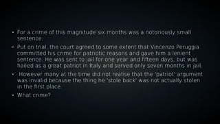 
For a crime of this magnitude six months was a notoriously small
sentence.

Put on trial, the court agreed to some extent that Vincenzo Peruggia
committed his crime for patriotic reasons and gave him a lenient
sentence. He was sent to jail for one year and fifteen days, but was
hailed as a great patriot in Italy and served only seven months in jail.

However many at the time did not realise that the 'patriot' argument
was invalid because the thing he 'stole back' was not actually stolen
in the first place.

What crime?
 