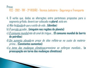 Prova: 
  FCC - 2012 - TRF - 2ª REGIÃO - Técnico Judiciário - Segurança e Transporte

4. O verbo que, dadas as alterações entre parênteses propostas para o
    segmento grifado, deverá ser colocado no plural, está em: 
 a) Não há dúvida de que o estilo de vida ... (dúvidas)
b) O que não se sabe ... (ninguém nas regiões do planeta)
c) O consumo mundial não dá sinal de trégua ... (O consumo mundial de barris
    de petróleo)
d) Um aumento elevado no preço do óleo reflete-se no custo da matéria-
    prima ... (Constantes aumentos)
e) o tema das mudanças climáticas pressiona os esforços mundiais ... (a
    preocupação em torno das mudanças climáticas)
 